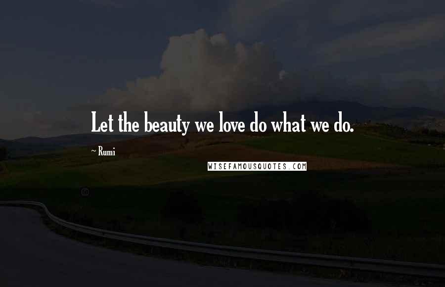 Rumi Quotes: Let the beauty we love do what we do.