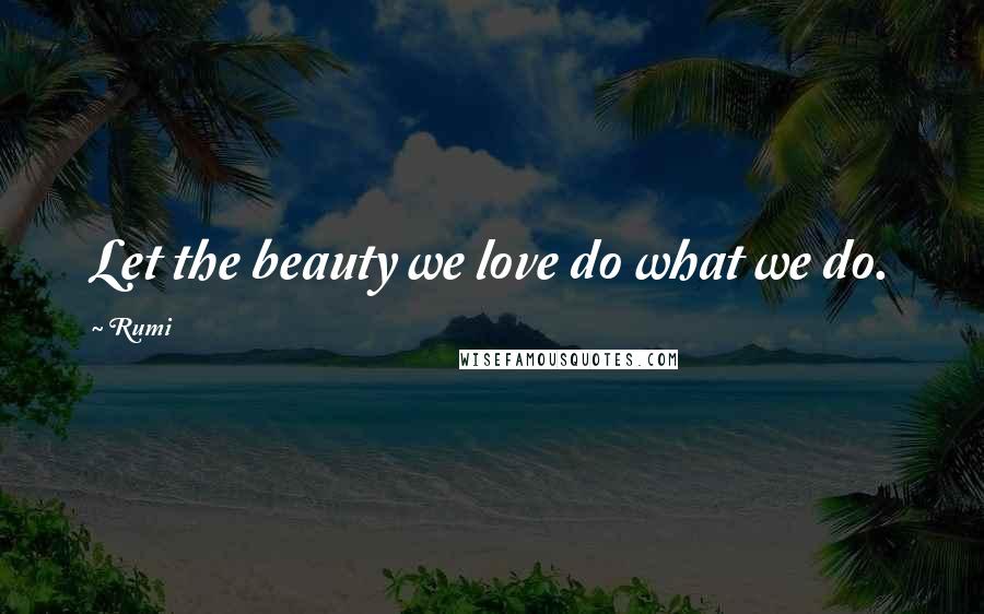 Rumi Quotes: Let the beauty we love do what we do.