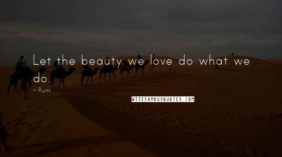 Rumi Quotes: Let the beauty we love do what we do.