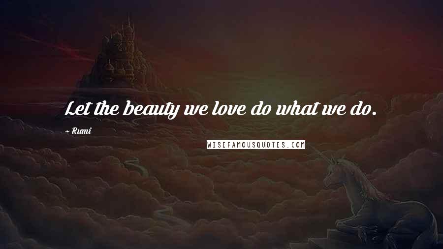 Rumi Quotes: Let the beauty we love do what we do.