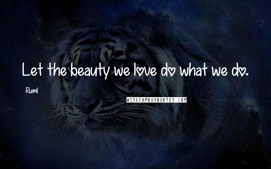 Rumi Quotes: Let the beauty we love do what we do.