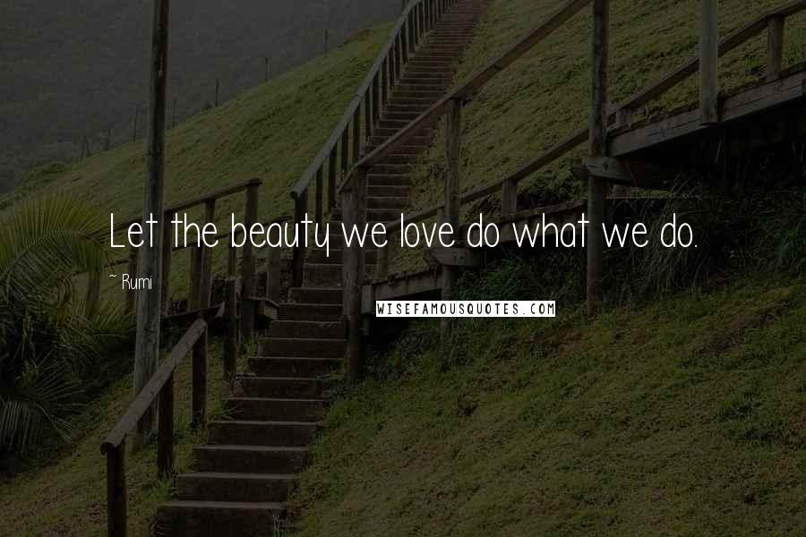 Rumi Quotes: Let the beauty we love do what we do.