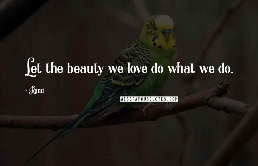 Rumi Quotes: Let the beauty we love do what we do.