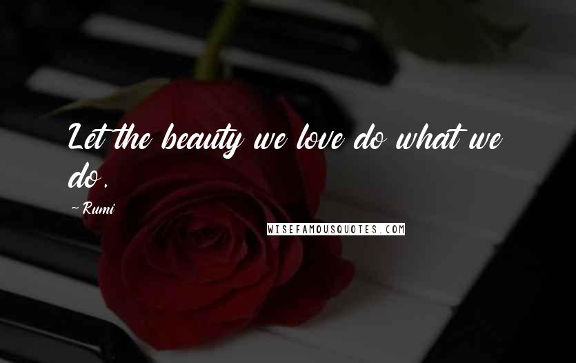 Rumi Quotes: Let the beauty we love do what we do.