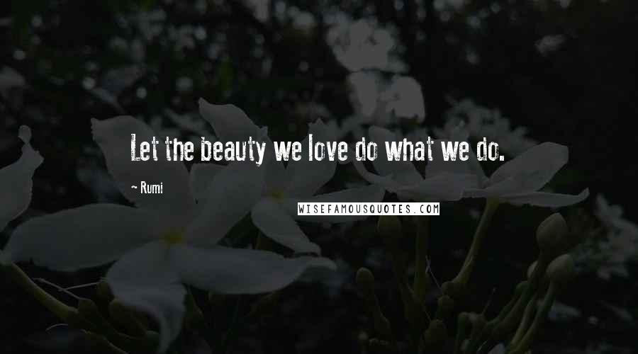 Rumi Quotes: Let the beauty we love do what we do.