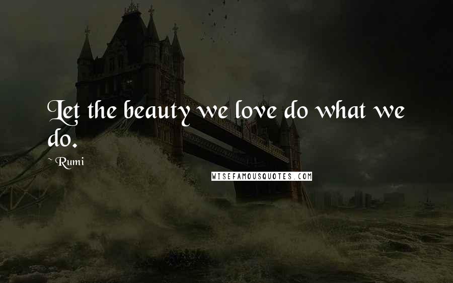 Rumi Quotes: Let the beauty we love do what we do.