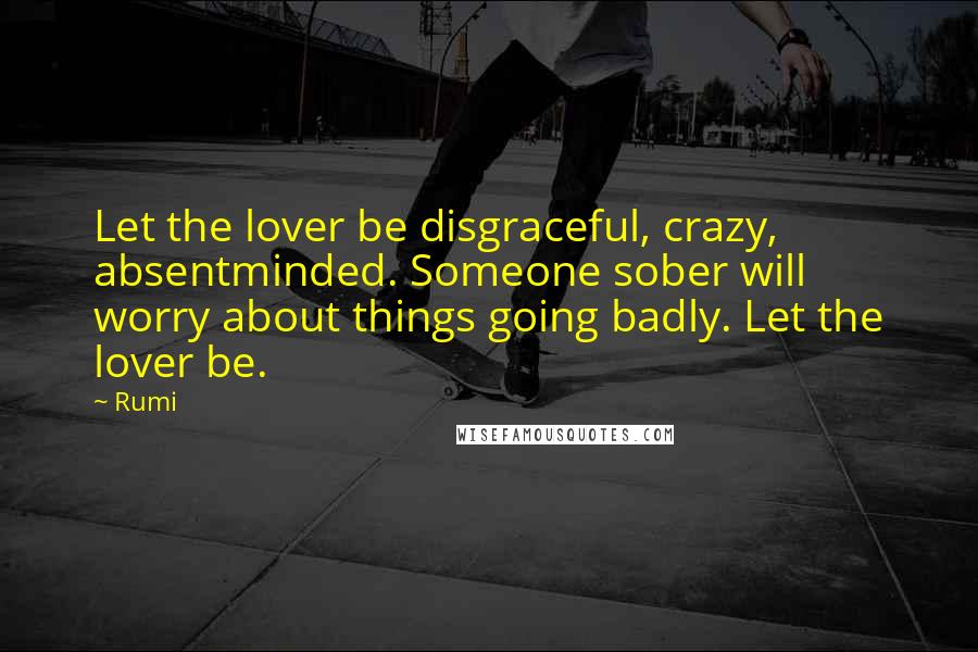 Rumi Quotes: Let the lover be disgraceful, crazy, absentminded. Someone sober will worry about things going badly. Let the lover be.