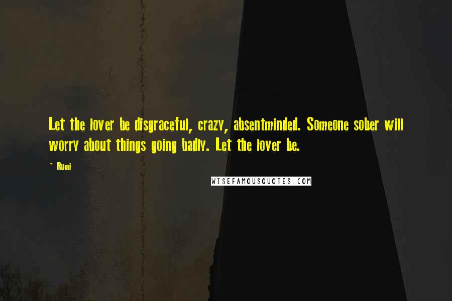 Rumi Quotes: Let the lover be disgraceful, crazy, absentminded. Someone sober will worry about things going badly. Let the lover be.