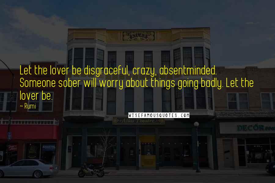 Rumi Quotes: Let the lover be disgraceful, crazy, absentminded. Someone sober will worry about things going badly. Let the lover be.