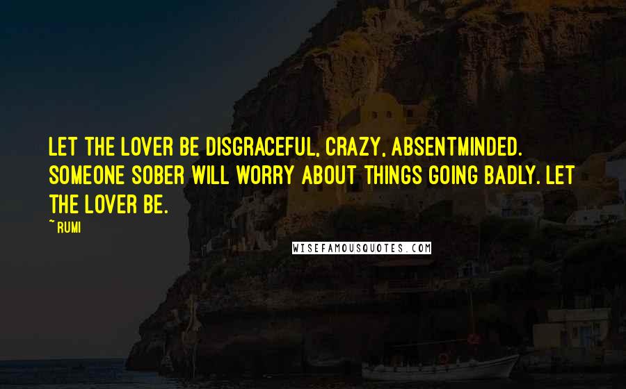 Rumi Quotes: Let the lover be disgraceful, crazy, absentminded. Someone sober will worry about things going badly. Let the lover be.