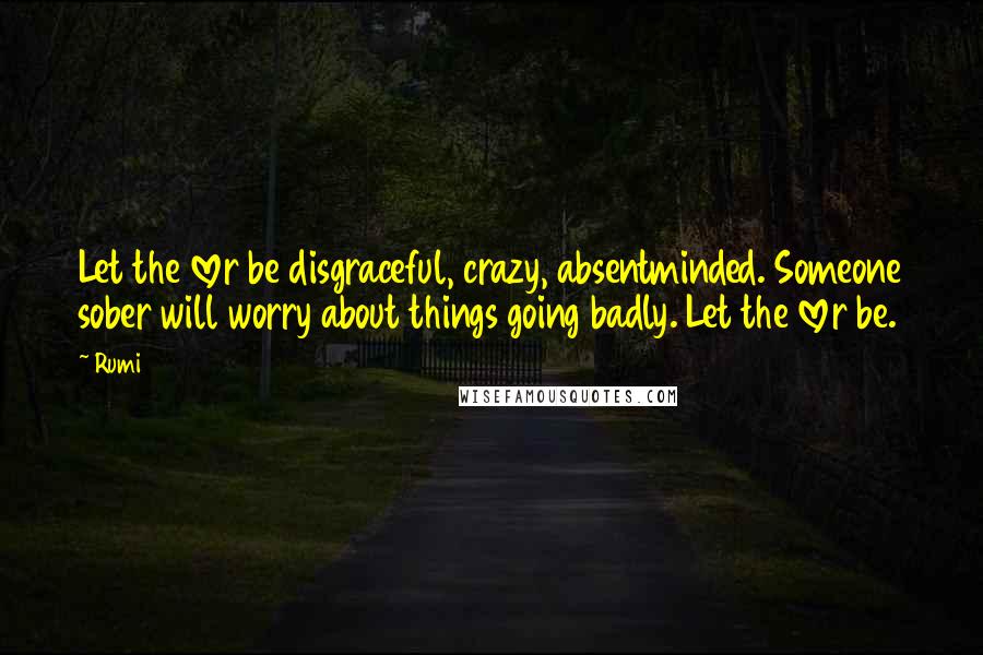 Rumi Quotes: Let the lover be disgraceful, crazy, absentminded. Someone sober will worry about things going badly. Let the lover be.