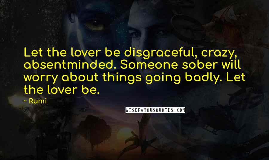 Rumi Quotes: Let the lover be disgraceful, crazy, absentminded. Someone sober will worry about things going badly. Let the lover be.