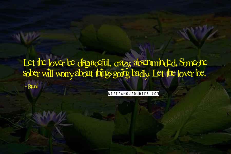 Rumi Quotes: Let the lover be disgraceful, crazy, absentminded. Someone sober will worry about things going badly. Let the lover be.