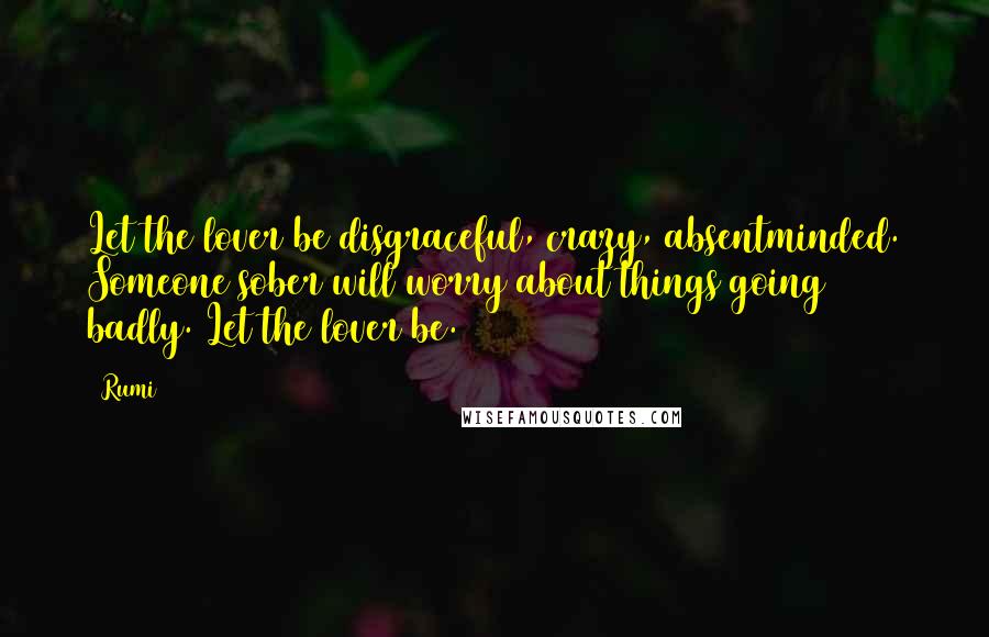 Rumi Quotes: Let the lover be disgraceful, crazy, absentminded. Someone sober will worry about things going badly. Let the lover be.