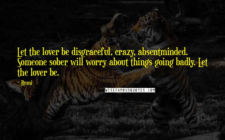 Rumi Quotes: Let the lover be disgraceful, crazy, absentminded. Someone sober will worry about things going badly. Let the lover be.