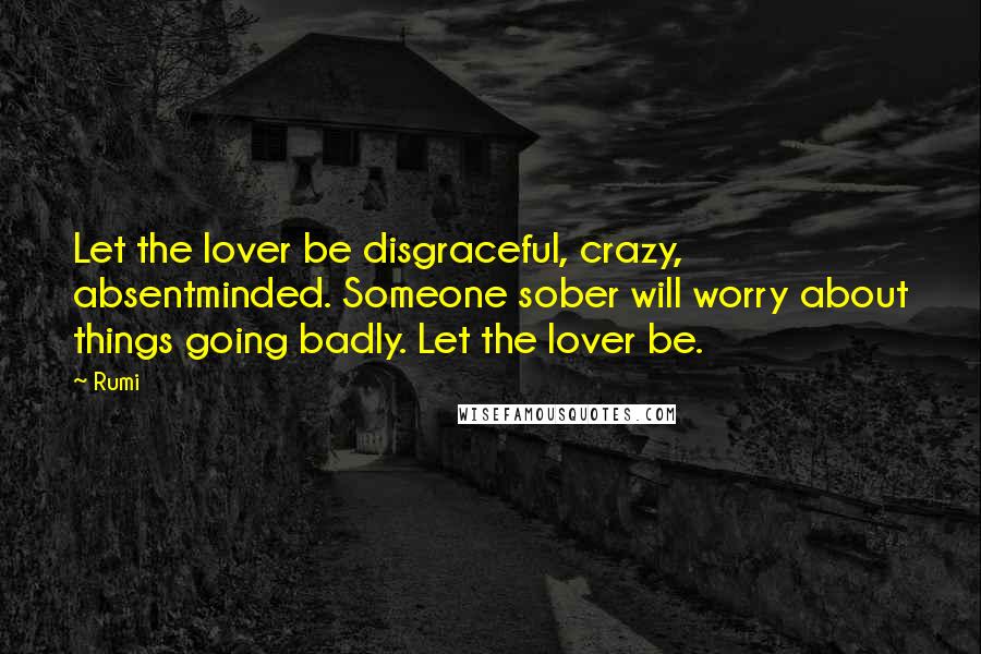 Rumi Quotes: Let the lover be disgraceful, crazy, absentminded. Someone sober will worry about things going badly. Let the lover be.