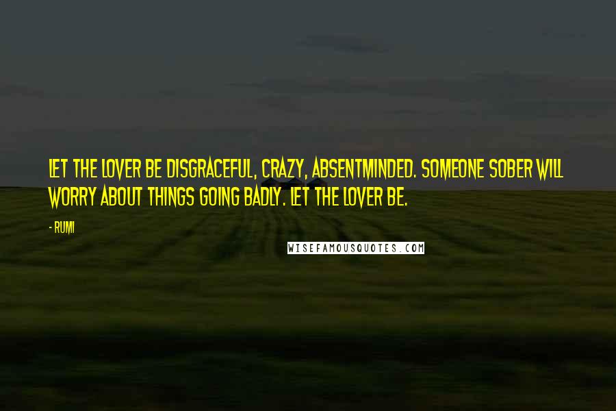 Rumi Quotes: Let the lover be disgraceful, crazy, absentminded. Someone sober will worry about things going badly. Let the lover be.