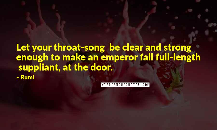 Rumi Quotes: Let your throat-song be clear and strong enough to make an emperor fall full-length suppliant, at the door.