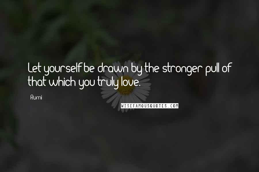 Rumi Quotes: Let yourself be drawn by the stronger pull of that which you truly love.