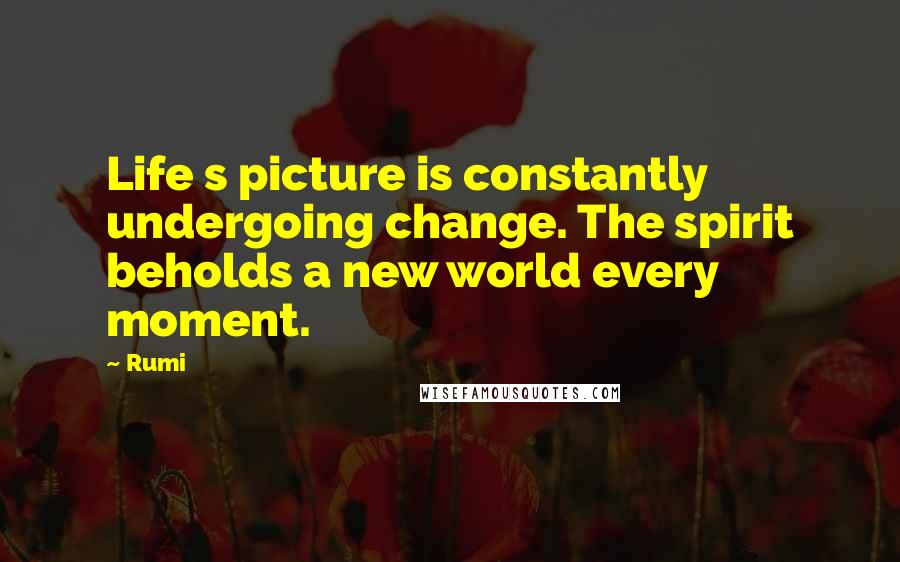 Rumi Quotes: Life s picture is constantly undergoing change. The spirit beholds a new world every moment.