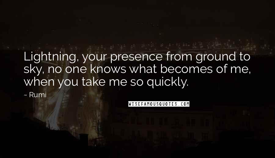 Rumi Quotes: Lightning, your presence from ground to sky, no one knows what becomes of me, when you take me so quickly.