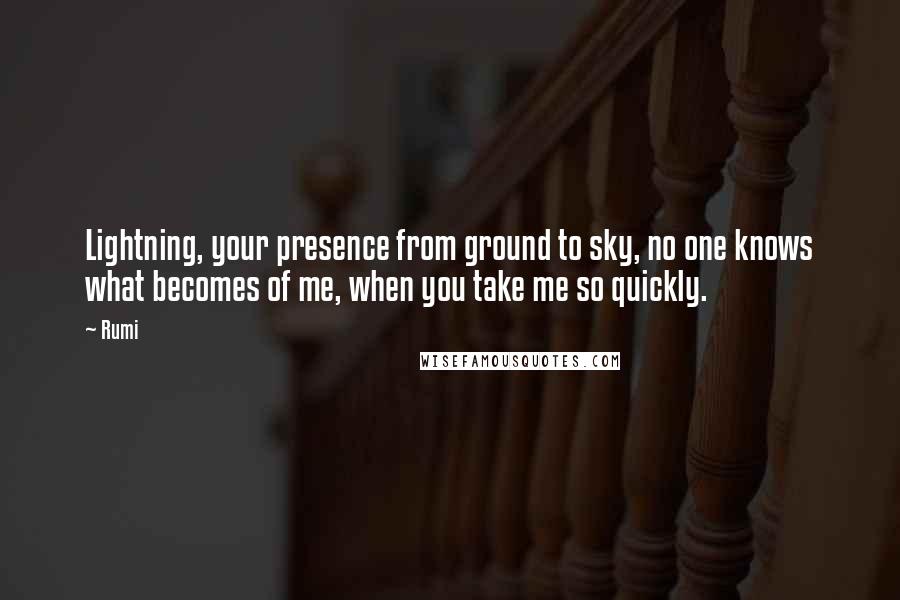 Rumi Quotes: Lightning, your presence from ground to sky, no one knows what becomes of me, when you take me so quickly.