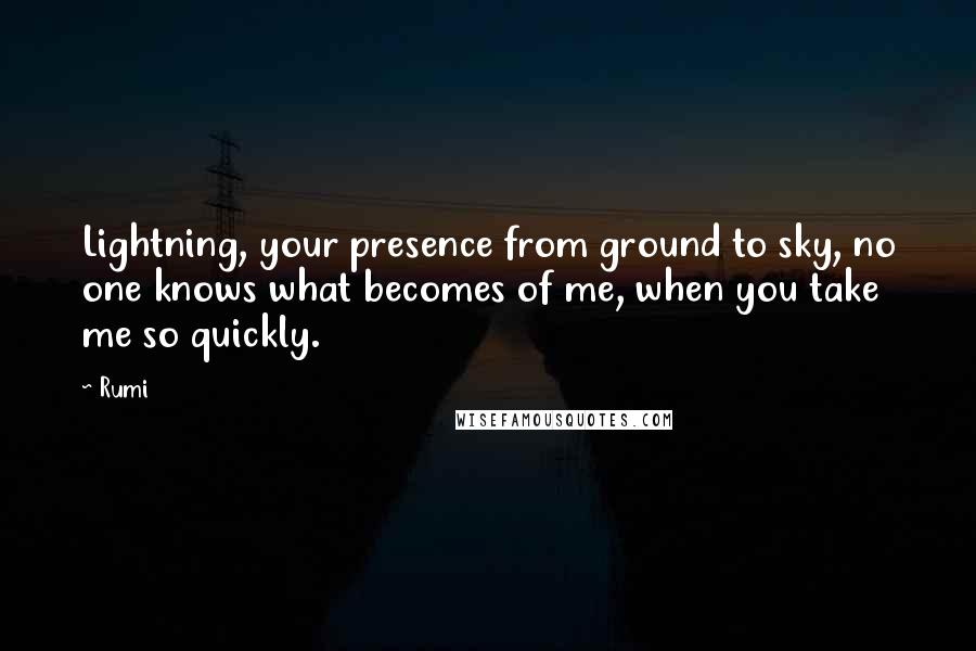 Rumi Quotes: Lightning, your presence from ground to sky, no one knows what becomes of me, when you take me so quickly.