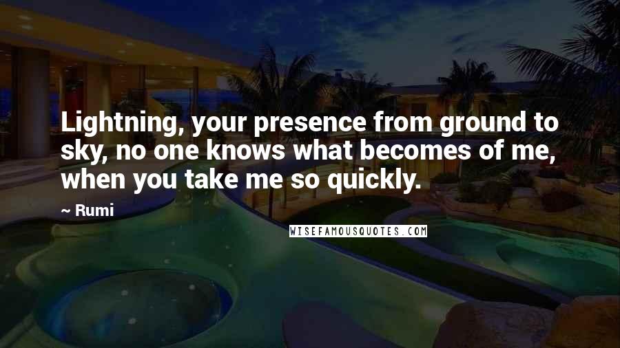 Rumi Quotes: Lightning, your presence from ground to sky, no one knows what becomes of me, when you take me so quickly.