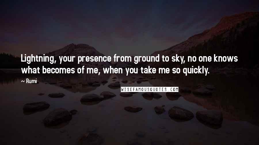 Rumi Quotes: Lightning, your presence from ground to sky, no one knows what becomes of me, when you take me so quickly.