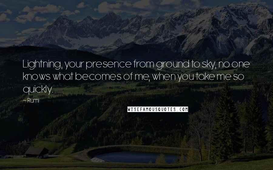 Rumi Quotes: Lightning, your presence from ground to sky, no one knows what becomes of me, when you take me so quickly.