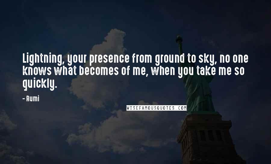 Rumi Quotes: Lightning, your presence from ground to sky, no one knows what becomes of me, when you take me so quickly.