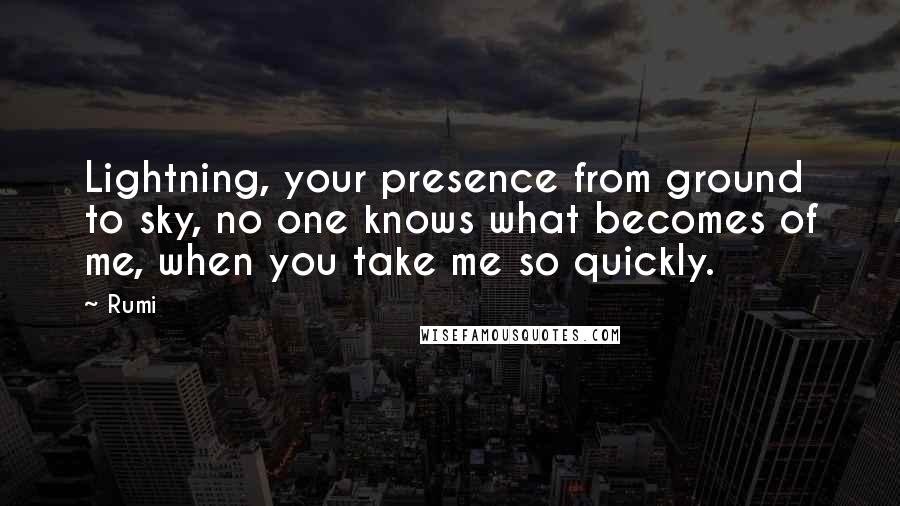 Rumi Quotes: Lightning, your presence from ground to sky, no one knows what becomes of me, when you take me so quickly.