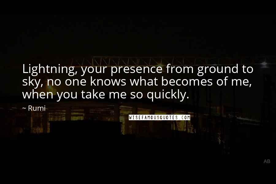 Rumi Quotes: Lightning, your presence from ground to sky, no one knows what becomes of me, when you take me so quickly.