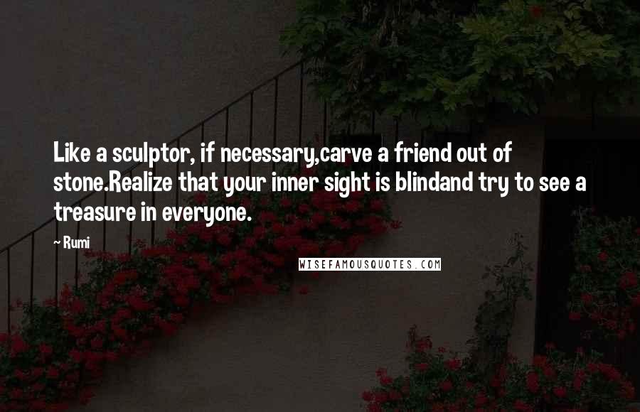 Rumi Quotes: Like a sculptor, if necessary,carve a friend out of stone.Realize that your inner sight is blindand try to see a treasure in everyone.