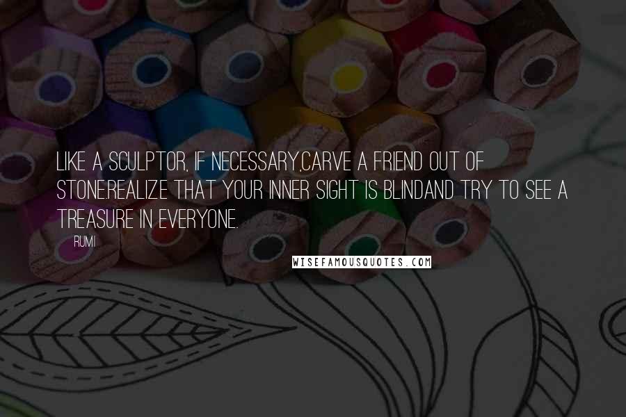 Rumi Quotes: Like a sculptor, if necessary,carve a friend out of stone.Realize that your inner sight is blindand try to see a treasure in everyone.