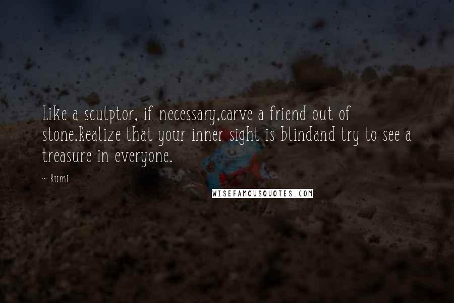 Rumi Quotes: Like a sculptor, if necessary,carve a friend out of stone.Realize that your inner sight is blindand try to see a treasure in everyone.