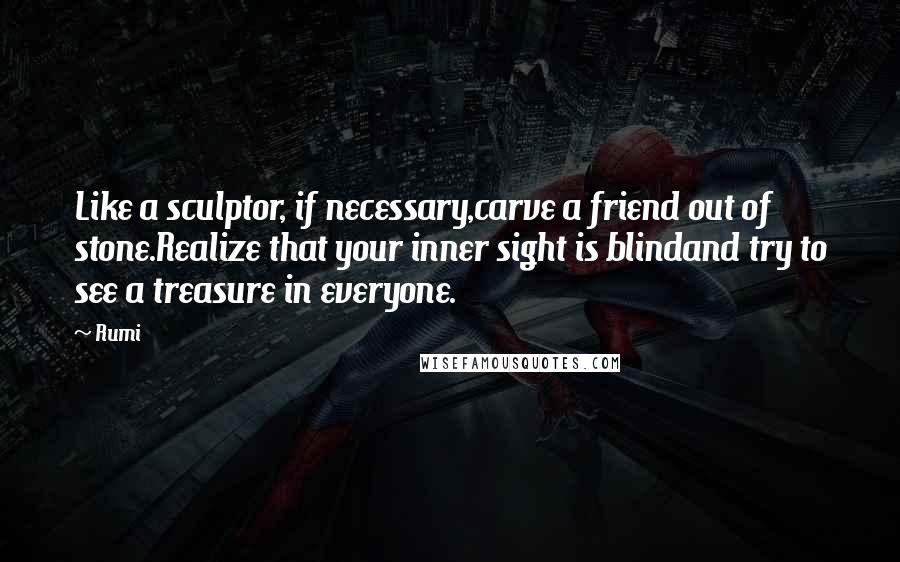 Rumi Quotes: Like a sculptor, if necessary,carve a friend out of stone.Realize that your inner sight is blindand try to see a treasure in everyone.