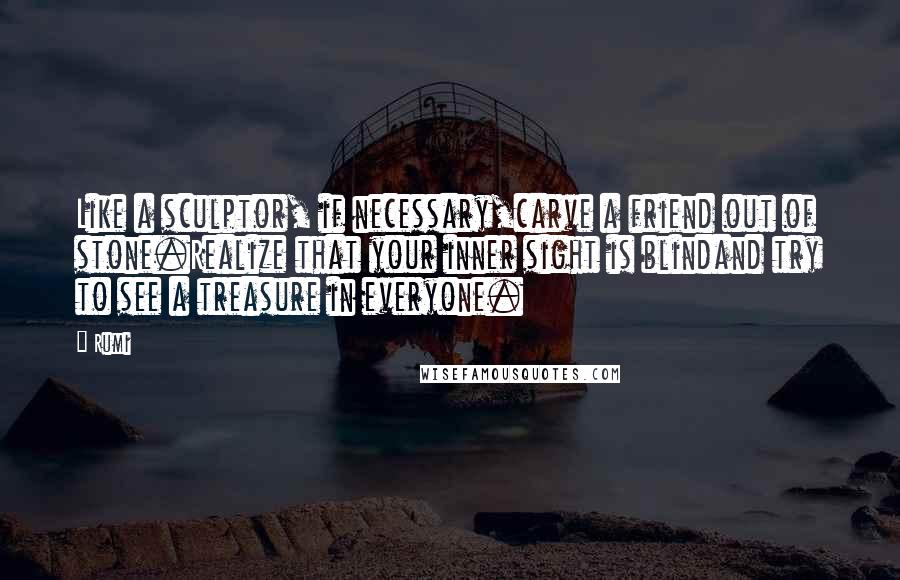 Rumi Quotes: Like a sculptor, if necessary,carve a friend out of stone.Realize that your inner sight is blindand try to see a treasure in everyone.