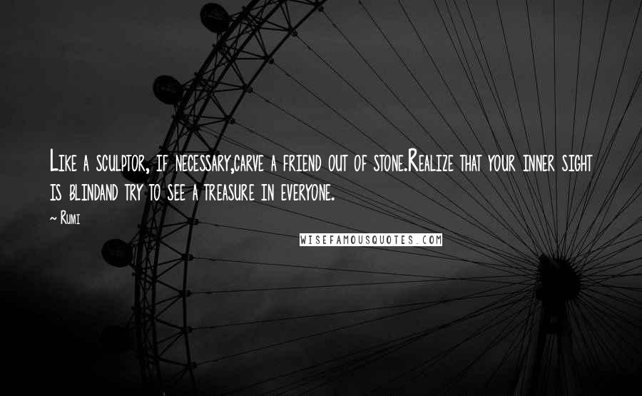 Rumi Quotes: Like a sculptor, if necessary,carve a friend out of stone.Realize that your inner sight is blindand try to see a treasure in everyone.