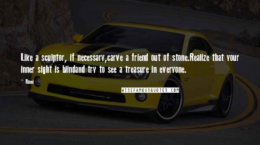 Rumi Quotes: Like a sculptor, if necessary,carve a friend out of stone.Realize that your inner sight is blindand try to see a treasure in everyone.