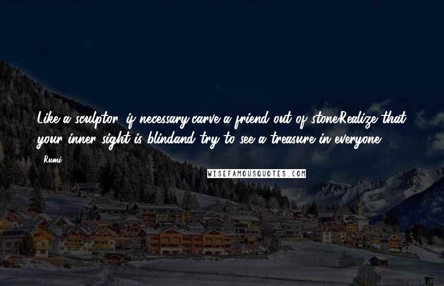 Rumi Quotes: Like a sculptor, if necessary,carve a friend out of stone.Realize that your inner sight is blindand try to see a treasure in everyone.