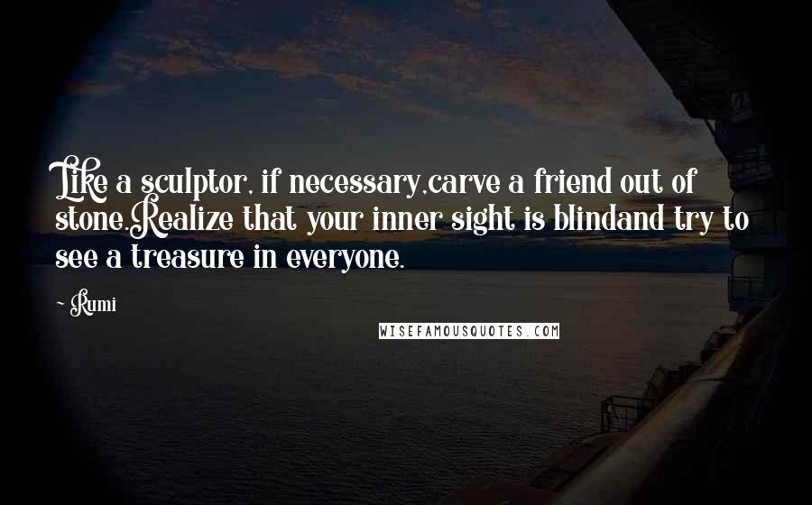 Rumi Quotes: Like a sculptor, if necessary,carve a friend out of stone.Realize that your inner sight is blindand try to see a treasure in everyone.