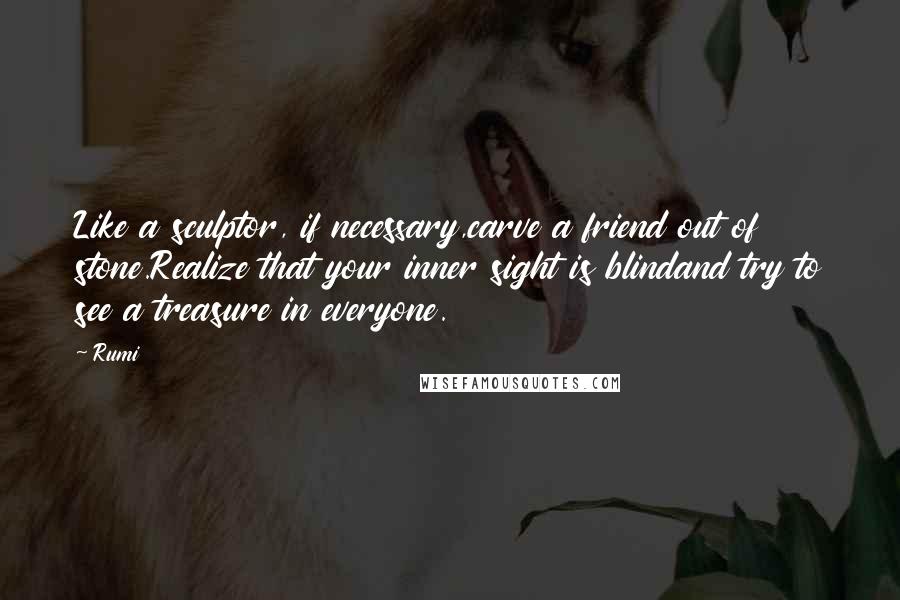 Rumi Quotes: Like a sculptor, if necessary,carve a friend out of stone.Realize that your inner sight is blindand try to see a treasure in everyone.
