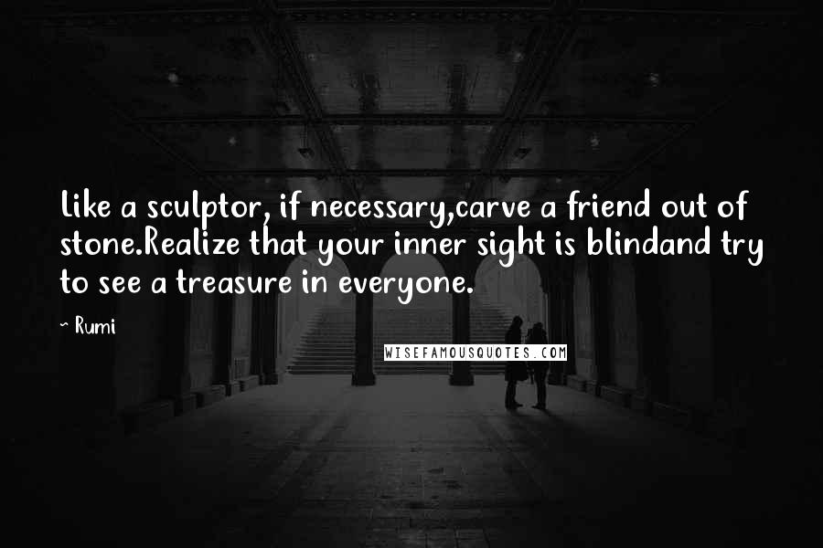 Rumi Quotes: Like a sculptor, if necessary,carve a friend out of stone.Realize that your inner sight is blindand try to see a treasure in everyone.