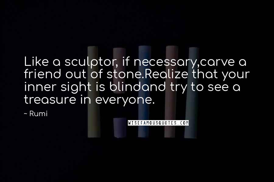 Rumi Quotes: Like a sculptor, if necessary,carve a friend out of stone.Realize that your inner sight is blindand try to see a treasure in everyone.