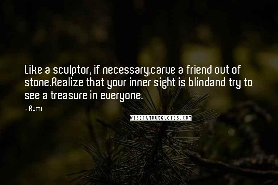 Rumi Quotes: Like a sculptor, if necessary,carve a friend out of stone.Realize that your inner sight is blindand try to see a treasure in everyone.