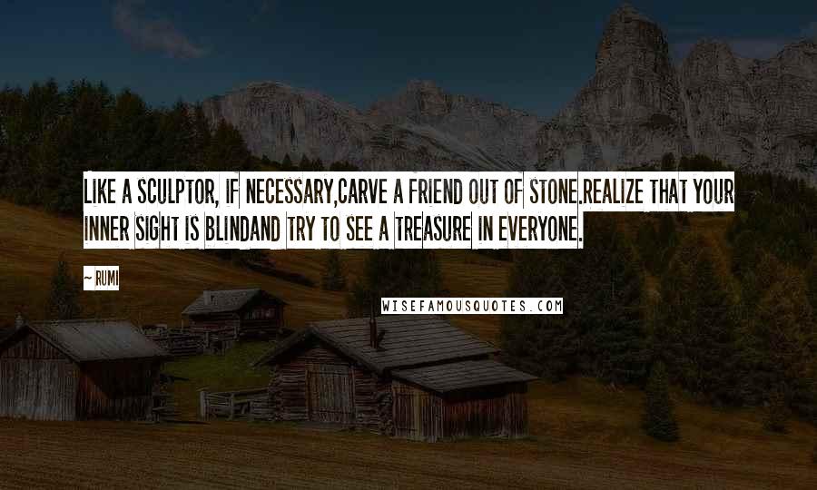 Rumi Quotes: Like a sculptor, if necessary,carve a friend out of stone.Realize that your inner sight is blindand try to see a treasure in everyone.