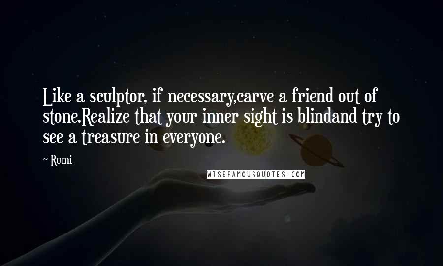 Rumi Quotes: Like a sculptor, if necessary,carve a friend out of stone.Realize that your inner sight is blindand try to see a treasure in everyone.