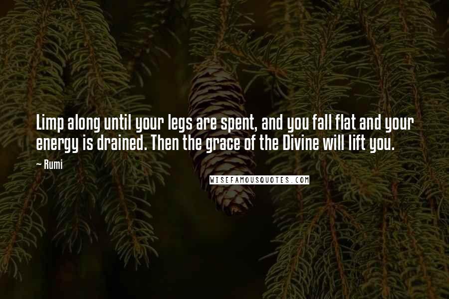 Rumi Quotes: Limp along until your legs are spent, and you fall flat and your energy is drained. Then the grace of the Divine will lift you.