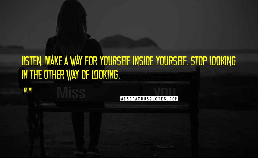 Rumi Quotes: Listen. Make a way for yourself inside yourself. Stop looking in the other way of looking.